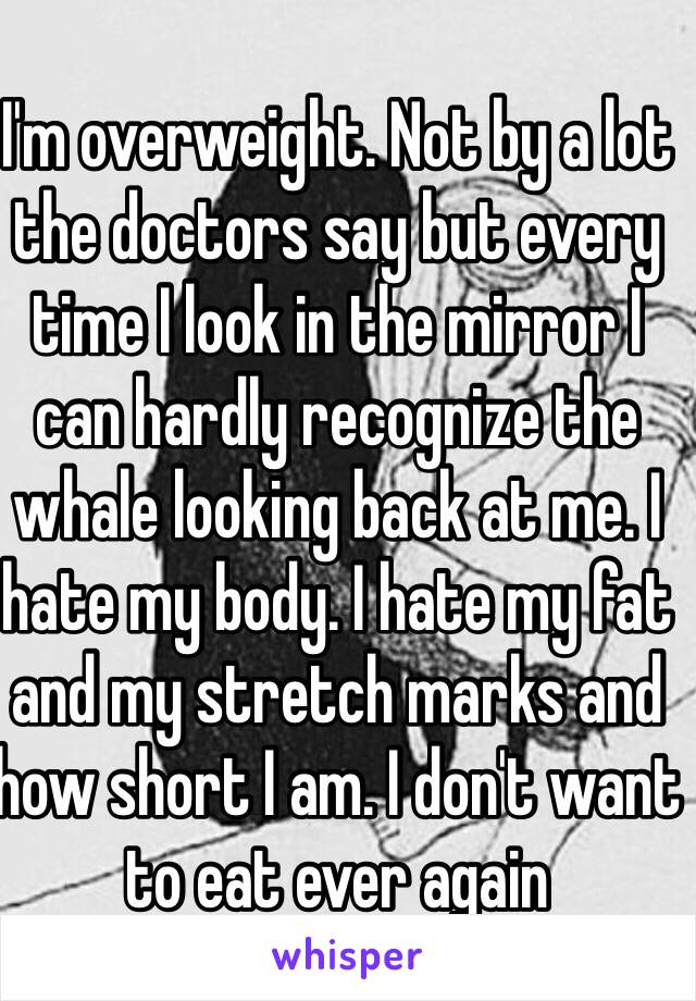 I'm overweight. Not by a lot the doctors say but every time I look in the mirror I can hardly recognize the whale looking back at me. I hate my body. I hate my fat and my stretch marks and how short I am. I don't want to eat ever again