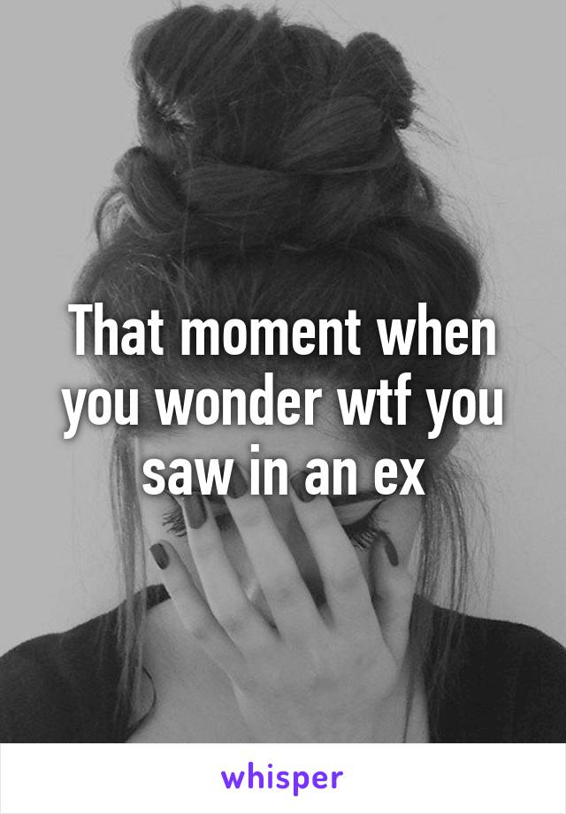 That moment when you wonder wtf you saw in an ex