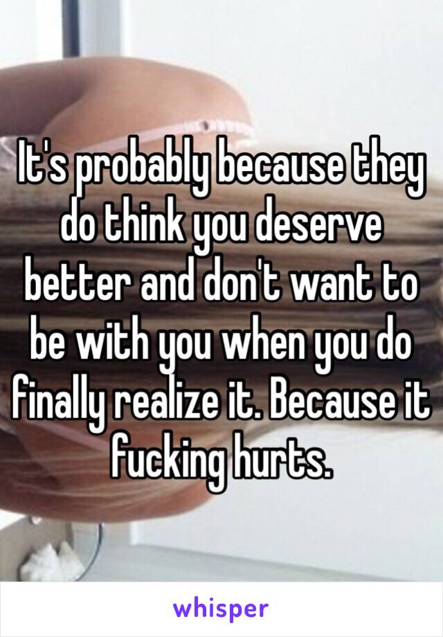 It's probably because they do think you deserve better and don't want to be with you when you do finally realize it. Because it fucking hurts.