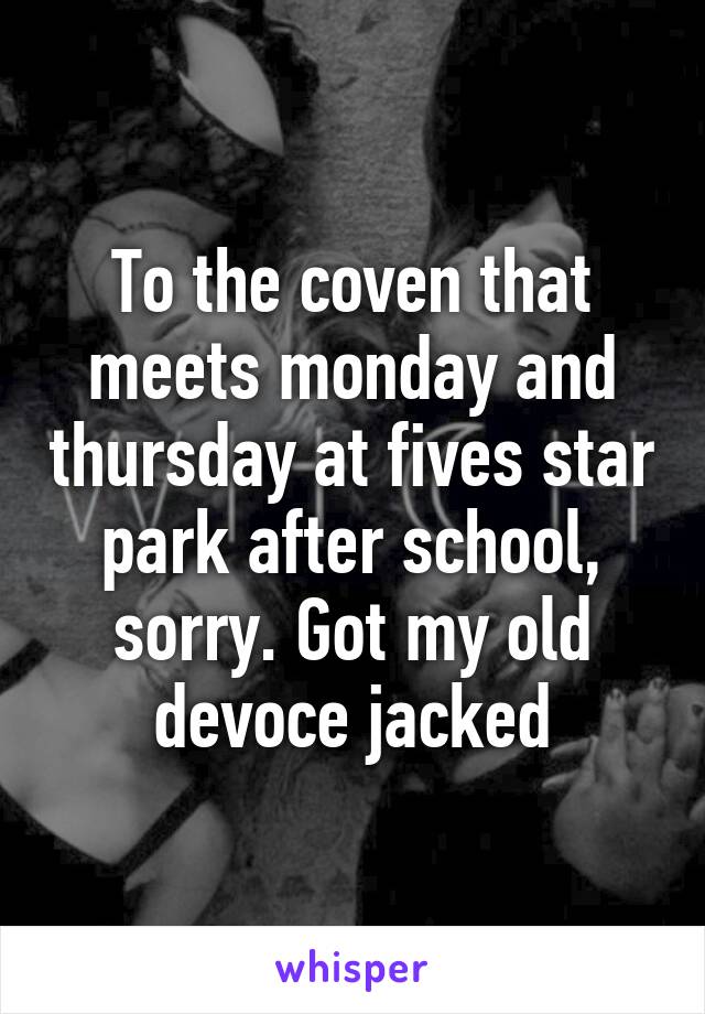 To the coven that meets monday and thursday at fives star park after school, sorry. Got my old devoce jacked