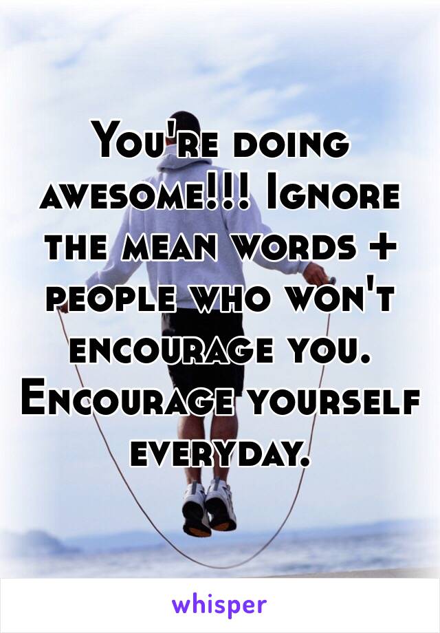 You're doing awesome!!! Ignore the mean words + people who won't encourage you. Encourage yourself everyday.