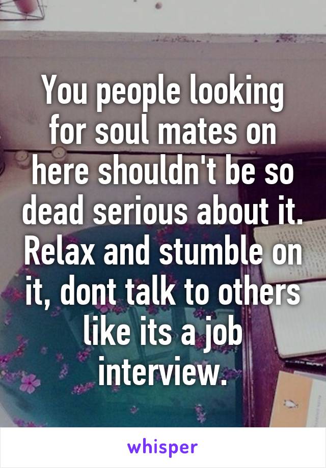 You people looking for soul mates on here shouldn't be so dead serious about it. Relax and stumble on it, dont talk to others like its a job interview.