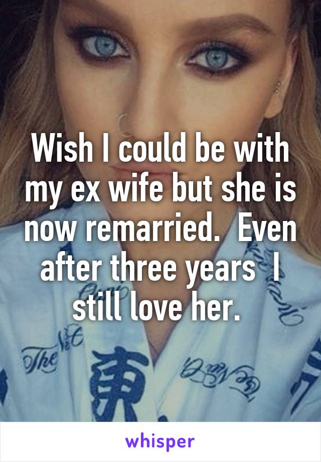 Wish I could be with my ex wife but she is now remarried.  Even after three years  I still love her. 