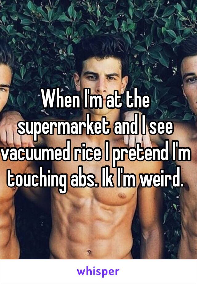 When I'm at the supermarket and I see vacuumed rice I pretend I'm touching abs. Ik I'm weird.
