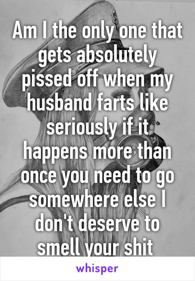 Am I the only one that gets absolutely pissed off when my husband farts like seriously if it happens more than once you need to go somewhere else I don't deserve to smell your shit 