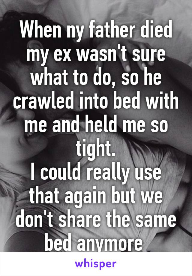 When ny father died my ex wasn't sure what to do, so he crawled into bed with me and held me so tight.
I could really use that again but we don't share the same bed anymore 