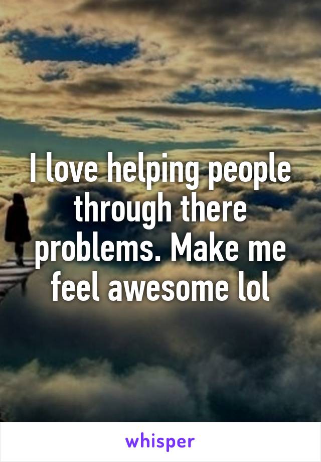 I love helping people through there problems. Make me feel awesome lol