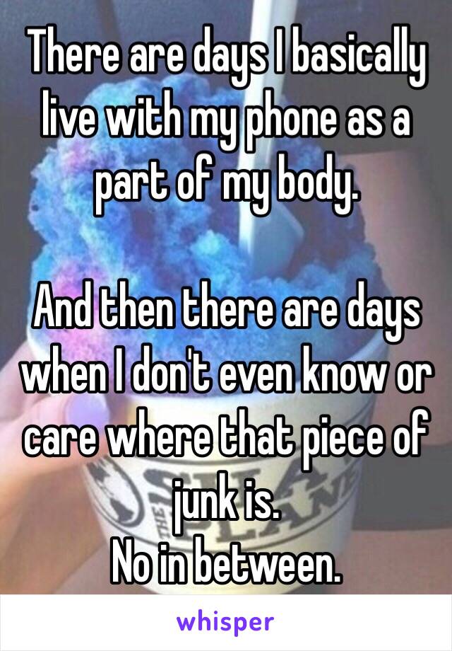 There are days I basically live with my phone as a part of my body. 

And then there are days when I don't even know or care where that piece of junk is. 
No in between. 