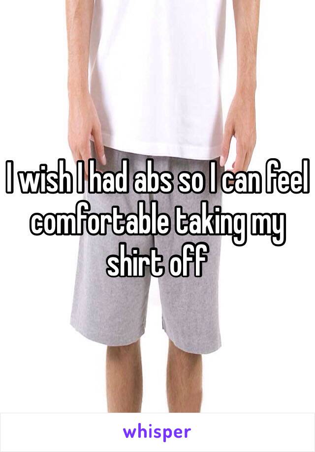 I wish I had abs so I can feel comfortable taking my shirt off