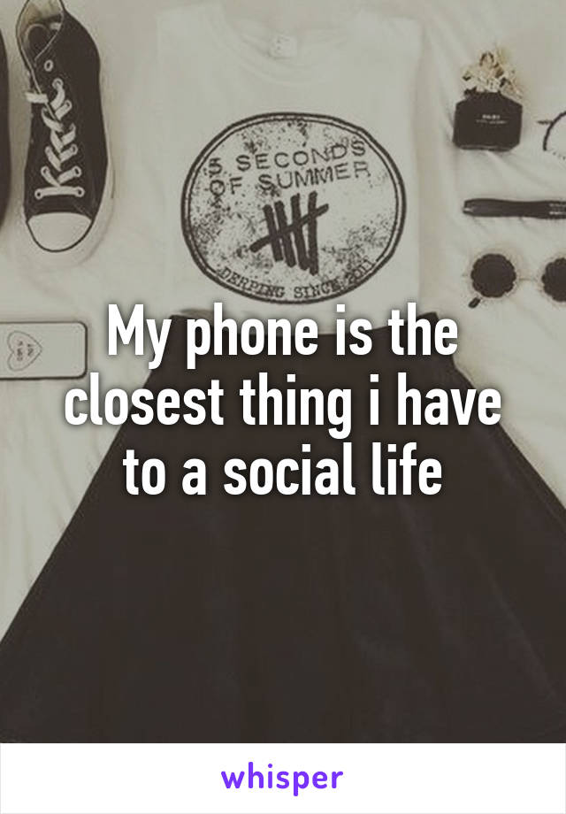 My phone is the closest thing i have to a social life