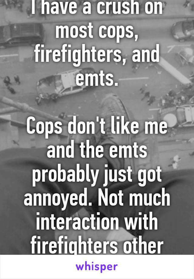 I have a crush on most cops, firefighters, and emts.

Cops don't like me and the emts probably just got annoyed. Not much interaction with firefighters other than eye candy.