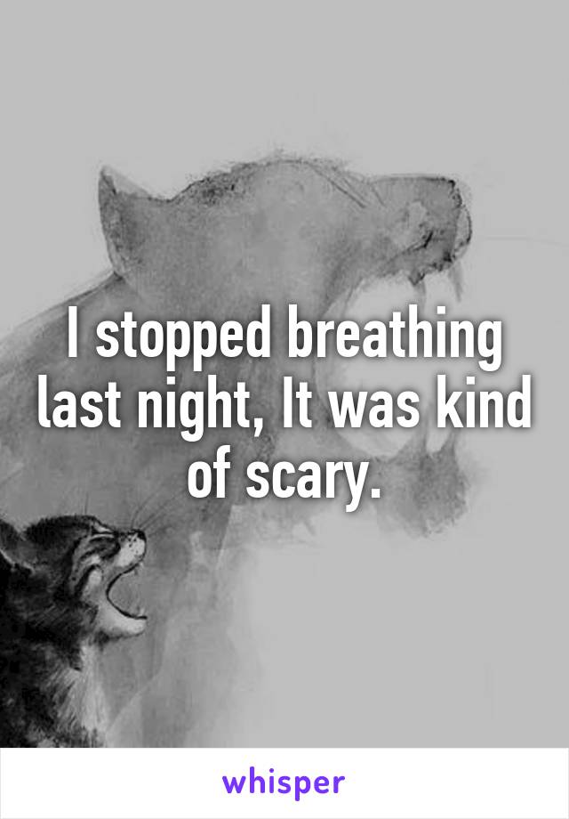 I stopped breathing last night, It was kind of scary.
