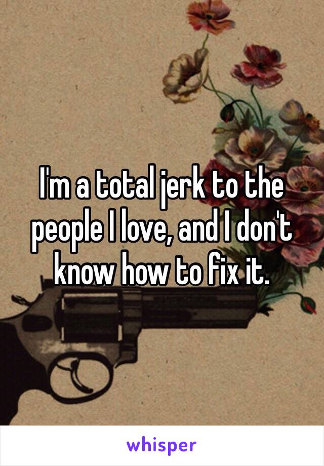 I'm a total jerk to the people I love, and I don't know how to fix it.