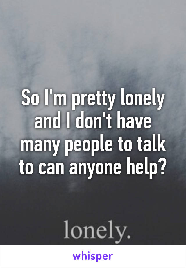 So I'm pretty lonely and I don't have many people to talk to can anyone help?
