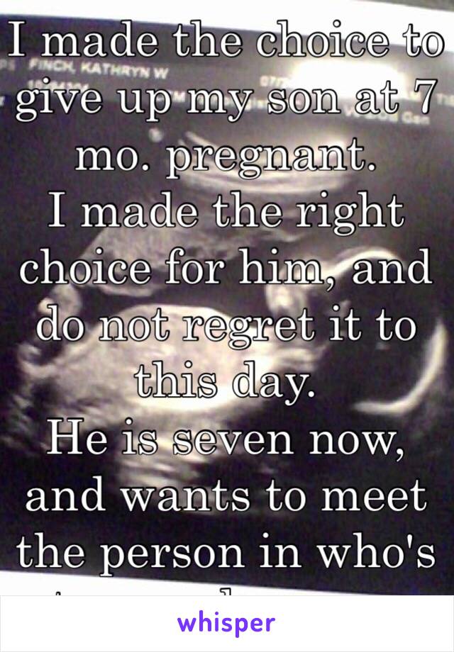 I made the choice to give up my son at 7 mo. pregnant.
I made the right choice for him, and do not regret it to this day.
He is seven now, and wants to meet the person in who's tummy he grew.