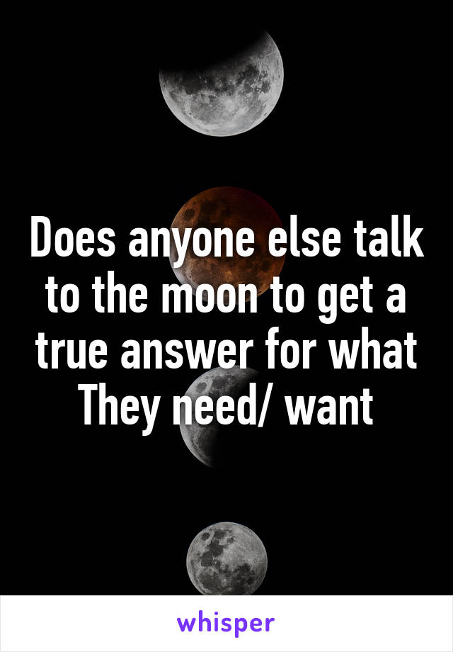 Does anyone else talk to the moon to get a true answer for what They need/ want