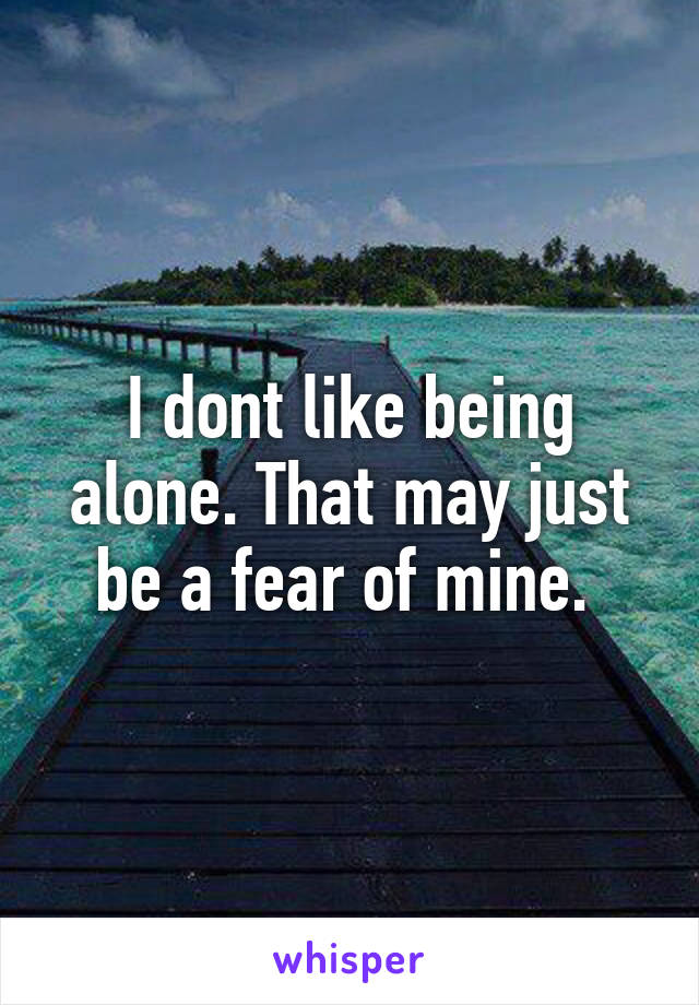 I dont like being alone. That may just be a fear of mine. 