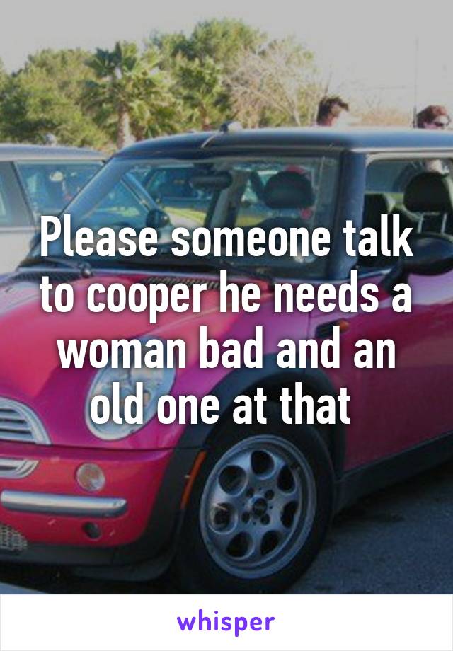 Please someone talk to cooper he needs a woman bad and an old one at that 