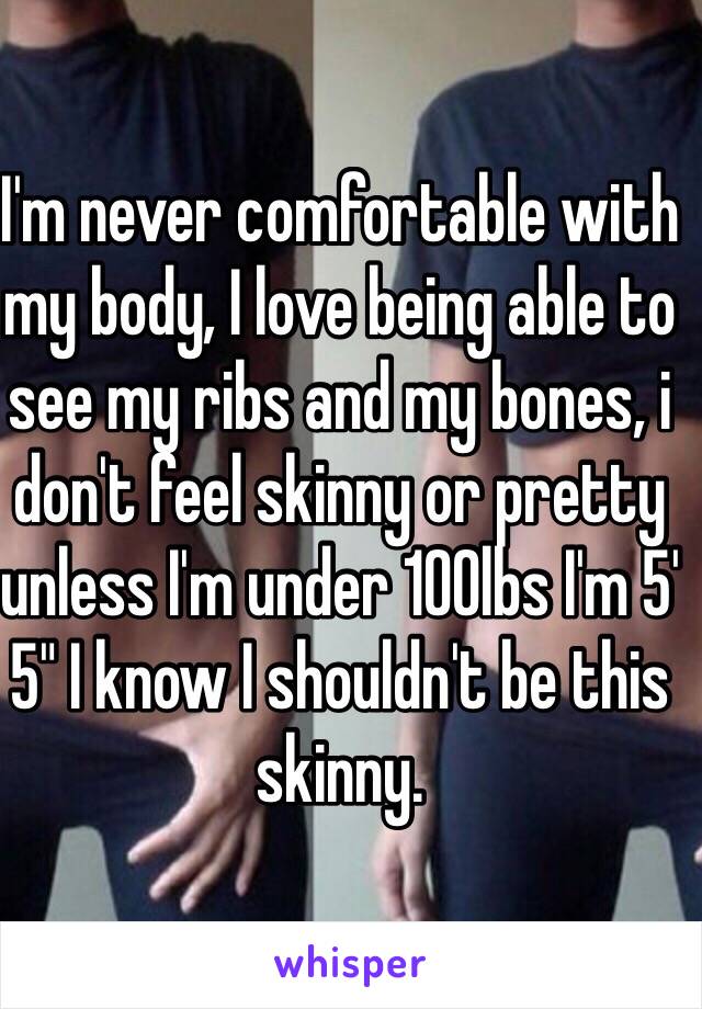 I'm never comfortable with my body, I love being able to see my ribs and my bones, i don't feel skinny or pretty unless I'm under 100lbs I'm 5' 5" I know I shouldn't be this skinny.