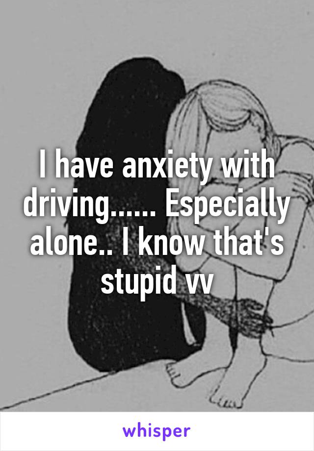 I have anxiety with driving...... Especially alone.. I know that's stupid vv