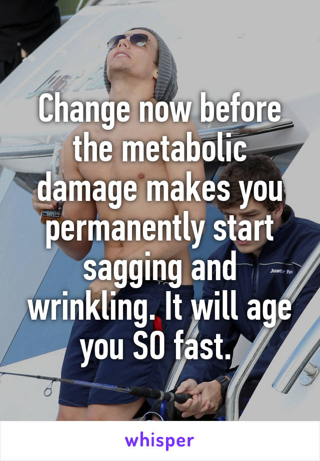 Change now before the metabolic damage makes you permanently start sagging and wrinkling. It will age you SO fast. 