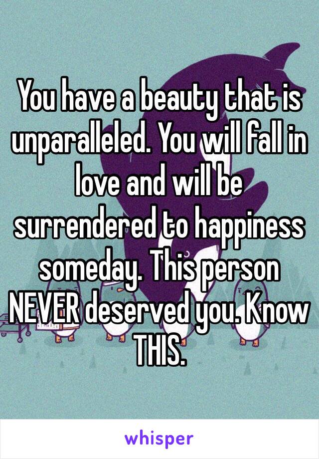 You have a beauty that is unparalleled. You will fall in love and will be surrendered to happiness someday. This person NEVER deserved you. Know THIS. 