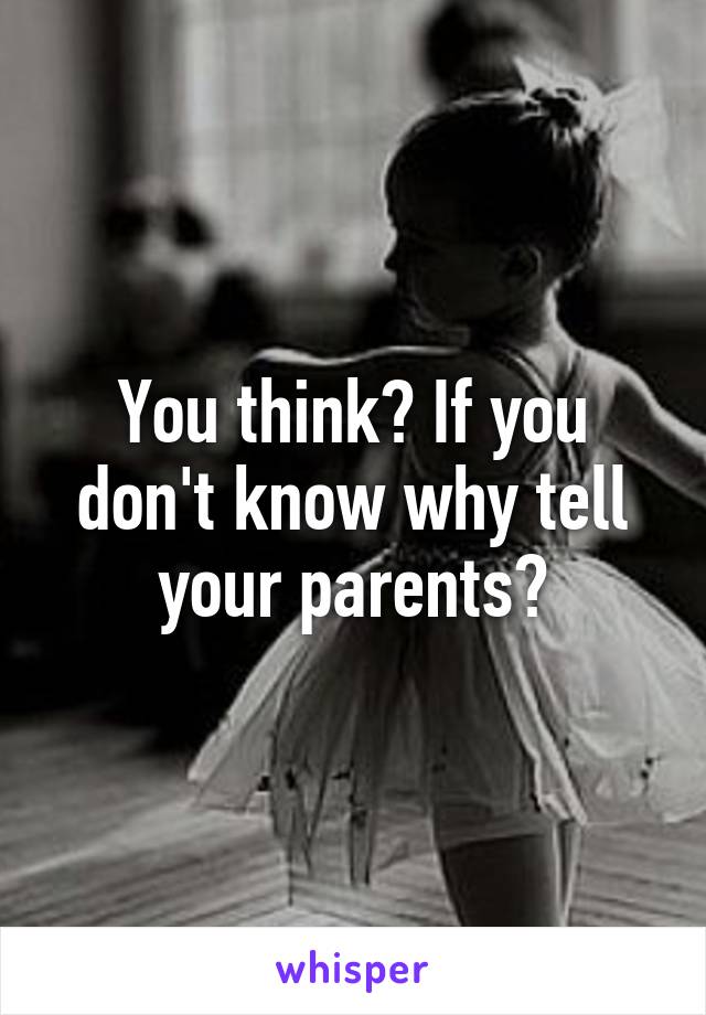 You think? If you don't know why tell your parents?