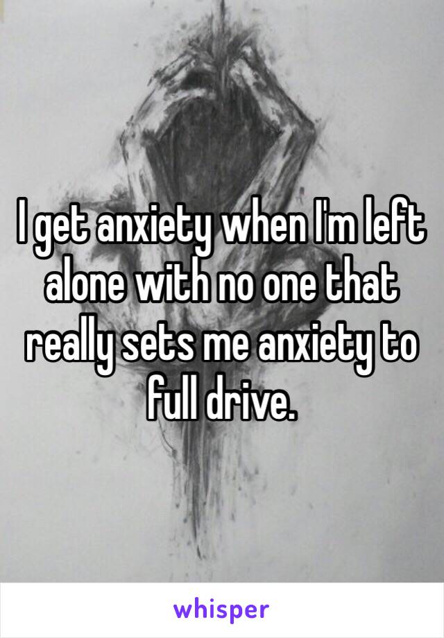 I get anxiety when I'm left alone with no one that really sets me anxiety to full drive. 