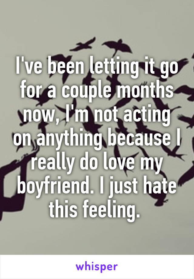 I've been letting it go for a couple months now, I'm not acting on anything because I really do love my boyfriend. I just hate this feeling. 