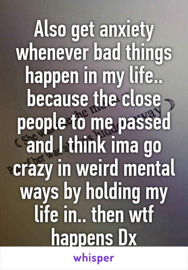 Also get anxiety whenever bad things happen in my life.. because the close people to me passed and I think ima go crazy in weird mental ways by holding my life in.. then wtf happens Dx