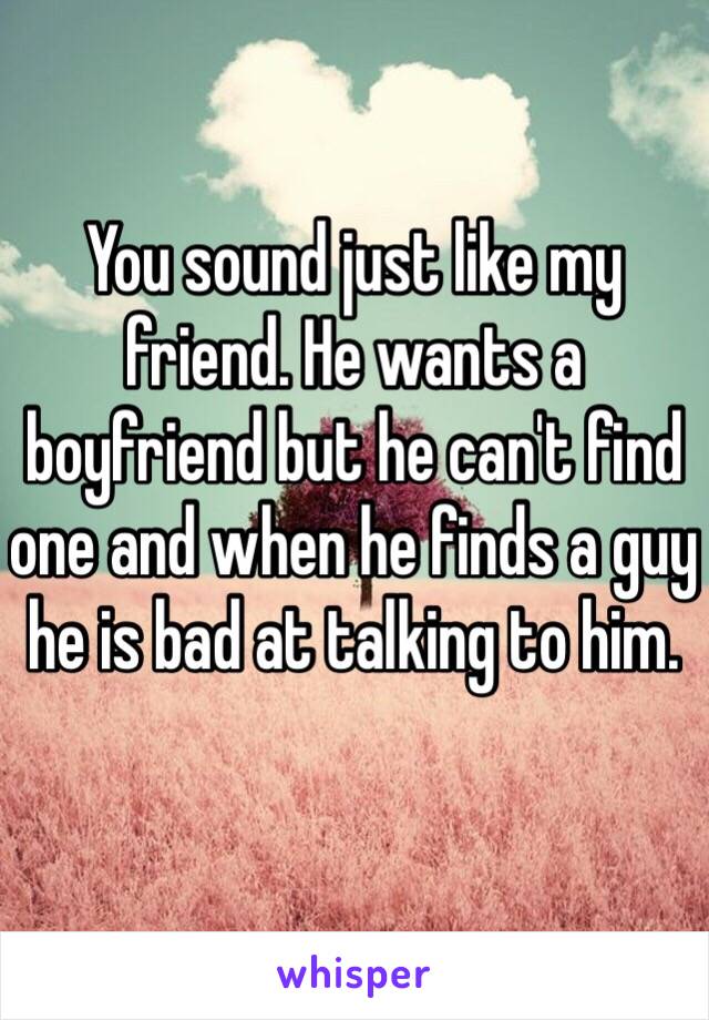 You sound just like my friend. He wants a boyfriend but he can't find one and when he finds a guy he is bad at talking to him.