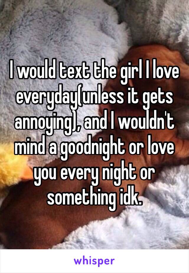 I would text the girl I love everyday(unless it gets annoying), and I wouldn't mind a goodnight or love you every night or something idk.