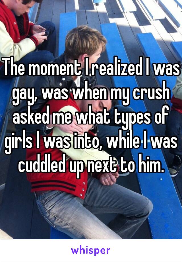 The moment I realized I was gay, was when my crush asked me what types of girls I was into, while I was cuddled up next to him.