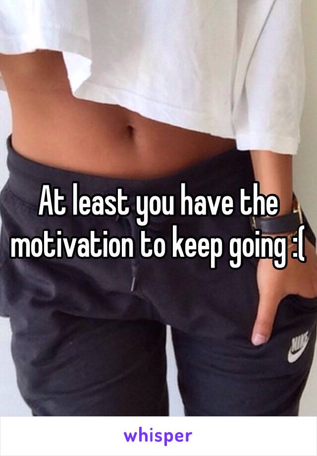 At least you have the motivation to keep going :(