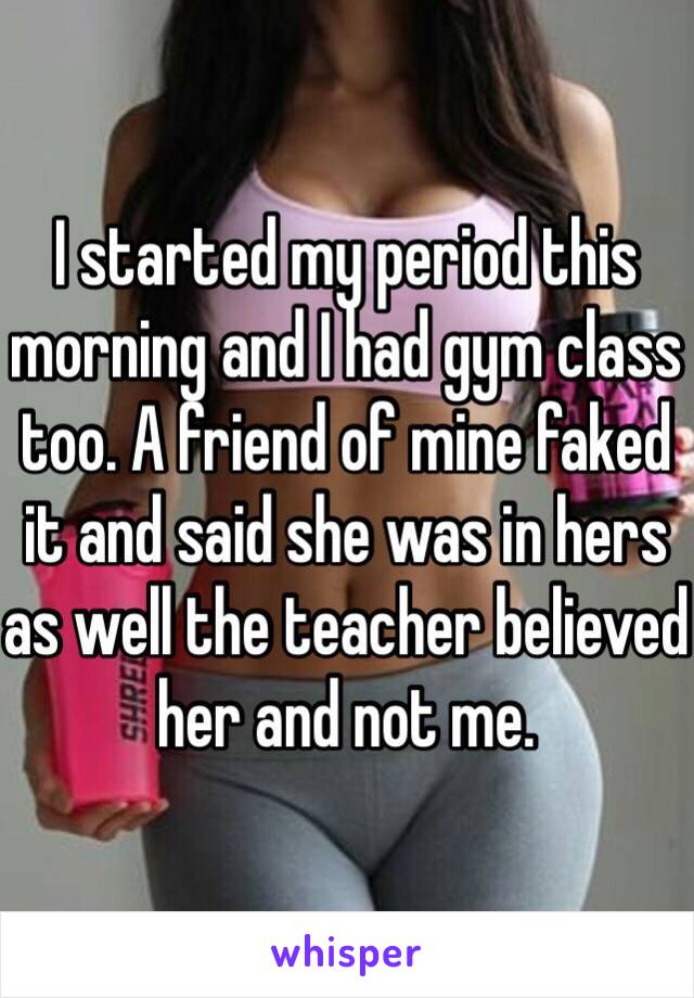 I started my period this morning and I had gym class too. A friend of mine faked it and said she was in hers as well the teacher believed her and not me.