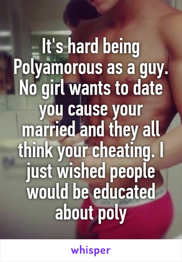 It's hard being Polyamorous as a guy. No girl wants to date you cause your married and they all think your cheating. I just wished people would be educated about poly
