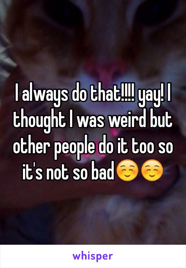 I always do that!!!! yay! I thought I was weird but other people do it too so it's not so bad☺️☺️