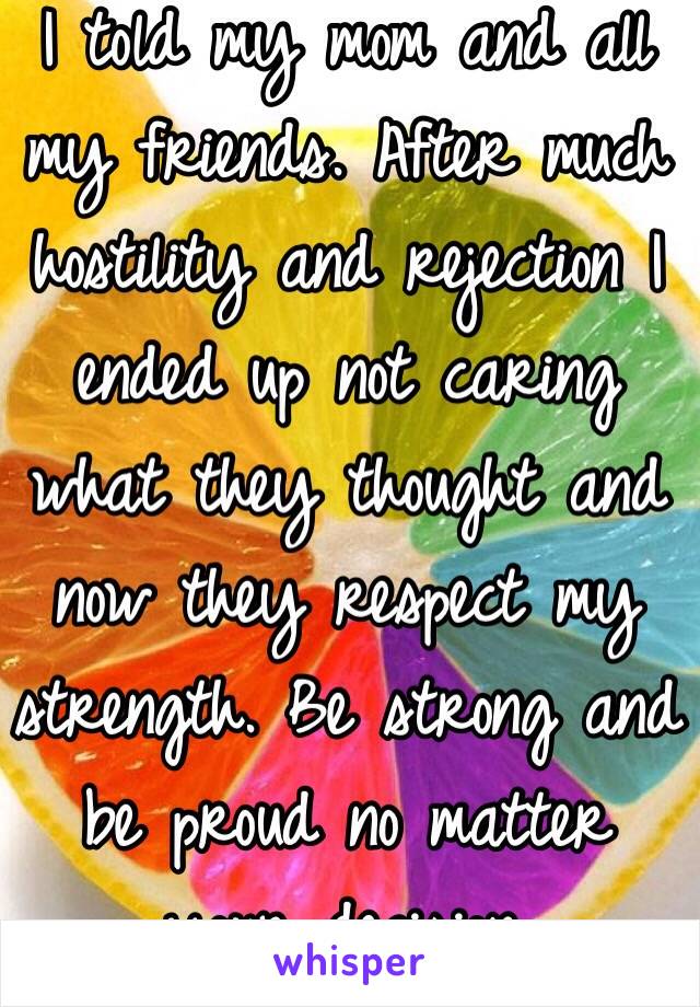 I told my mom and all my friends. After much hostility and rejection I ended up not caring what they thought and now they respect my strength. Be strong and be proud no matter your decision. 