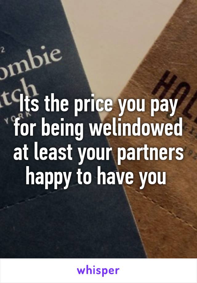 Its the price you pay for being welindowed at least your partners happy to have you 