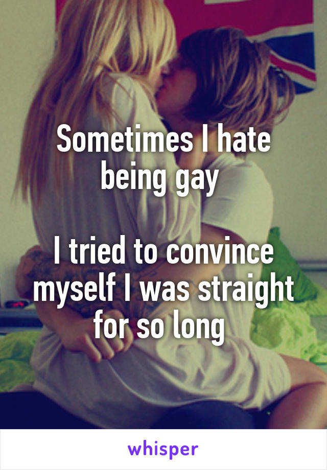Sometimes I hate being gay 

I tried to convince myself I was straight for so long 