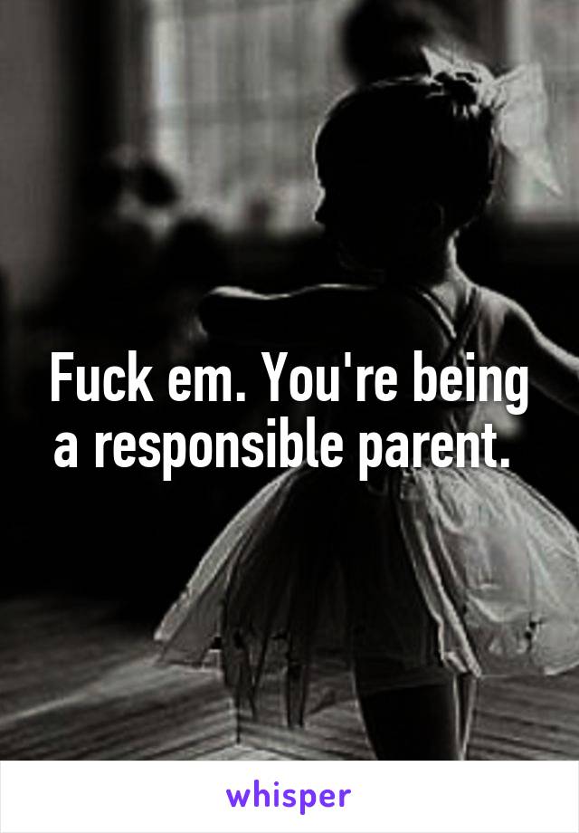 Fuck em. You're being a responsible parent. 