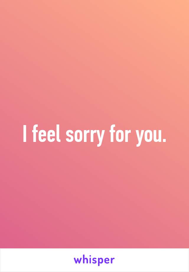 I feel sorry for you.