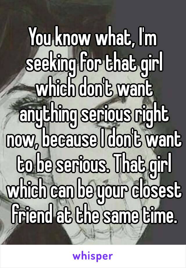 You know what, I'm seeking for that girl which don't want anything serious right now, because I don't want to be serious. That girl which can be your closest friend at the same time.