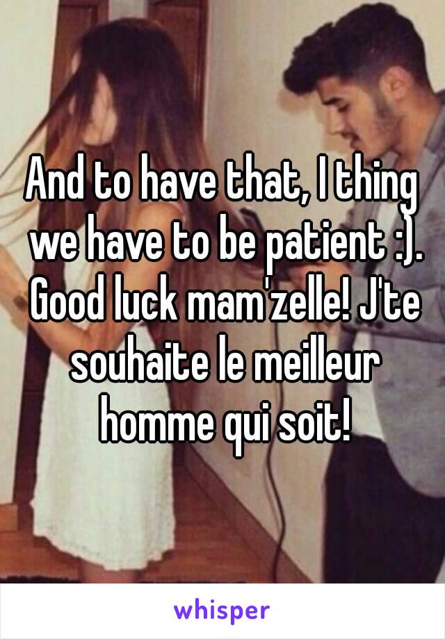 And to have that, I thing we have to be patient :). Good luck mam'zelle! J'te souhaite le meilleur homme qui soit!