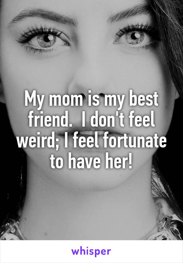 My mom is my best friend.  I don't feel weird; I feel fortunate to have her!