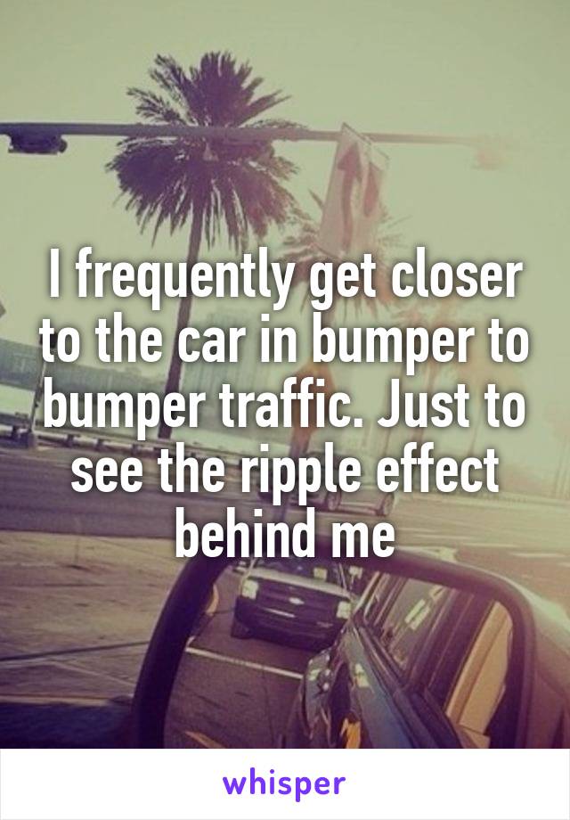 I frequently get closer to the car in bumper to bumper traffic. Just to see the ripple effect behind me