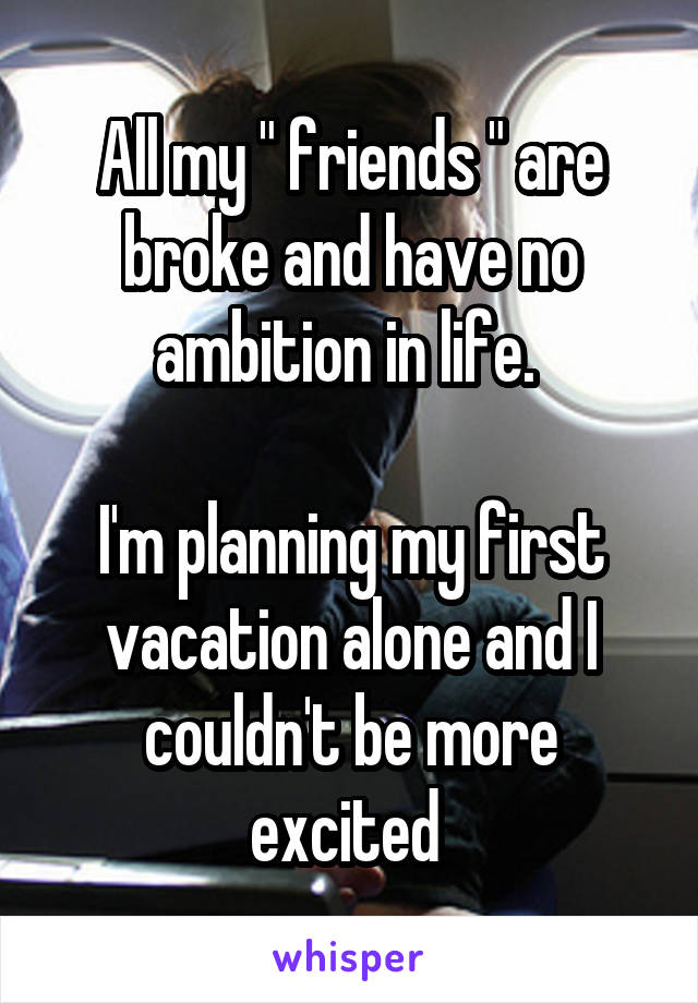All my " friends " are broke and have no ambition in life. 

I'm planning my first vacation alone and I couldn't be more excited 