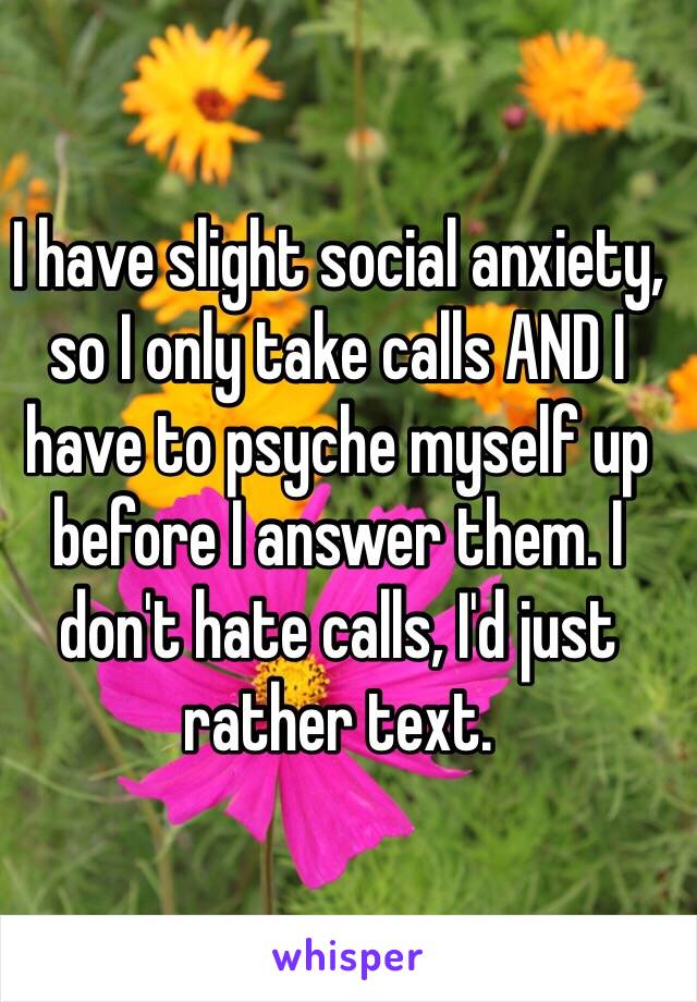 I have slight social anxiety, so I only take calls AND I have to psyche myself up before I answer them. I don't hate calls, I'd just rather text.
