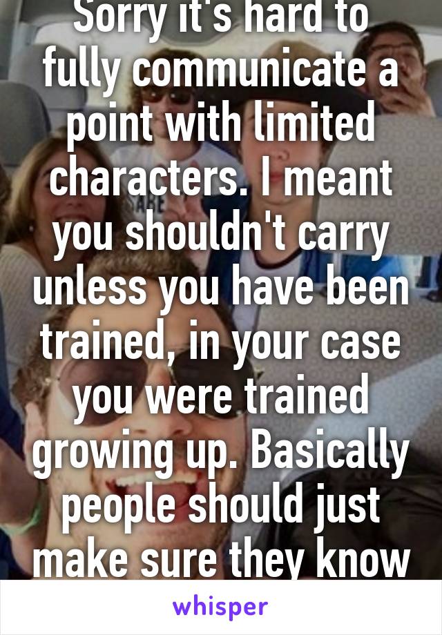 Sorry it's hard to fully communicate a point with limited characters. I meant you shouldn't carry unless you have been trained, in your case you were trained growing up. Basically people should just make sure they know what they are doing.