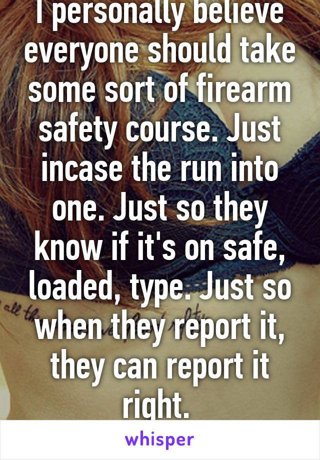 I personally believe everyone should take some sort of firearm safety course. Just incase the run into one. Just so they know if it's on safe, loaded, type. Just so when they report it, they can report it right. 
